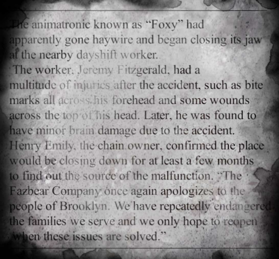 The animatronic known as 'Foxy' had apparently gone haywire and began closing its jaw at the nearby dayshift worker. The worker, Jeremy Fitzgerald, had a multitude of injuries after the accident, such as bite marks all across his forehead and some wounds across the top of his head. Later, he was found to have minor brain damage due to the accident. Henry Emily, the chain owner, confirmed the place would be closing down for at least a few months to find out the source of the malfunction. 'The Fazbear Company once again apologizes to the people of Brooklyn. We have repeatedly endangered the families we serve and we only hope to reopen when these issues are solved.'