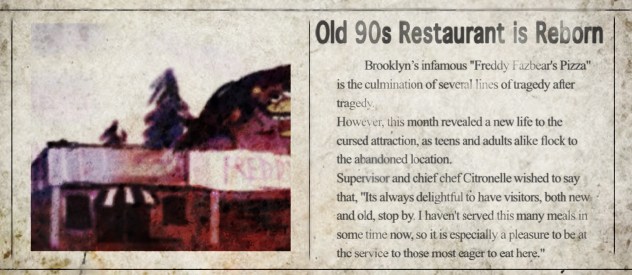An old newspaper clipping. It says: Old 90s Restaurant is Reborn. Brooklyn's infamous Freddy Fazbear's Pizza is the culmination of several lines of tragedy after tragedy. 
                However, this month revealed a new life to the cursed attraction, as teens and adults alike flock to the abandoned location.
                Supervisor and chief chef Citronelle wished to say that, It's always delightful to have visitors, both new and old, stop by. 
                I haven't served this many meals in some time now, so it is especially a pleasure to be at the service to those most eager to eat here.